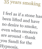 35 years smoking   I feel as if a stone has been lifted and have no desire to smoke, even when smokers are around - thank you Sandi for the Hypnosis.