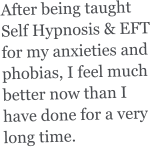 After being taught Self Hypnosis & EFT for my anxieties and  phobias, I feel much better now than I have done for a very long time.