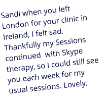 Sandi when you left London for your clinic in Ireland, I felt sad. Thankfully my Sessions continued  with Skype therapy, so I could still see you each week for my usual sessions. Lovely.