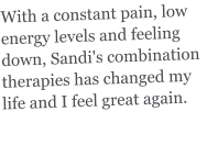 With a constant pain, low energy levels and feeling down, Sandi's combination therapies has changed my life and I feel great again.