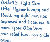 Arthritic Right Arm After Hypnotherapy and Reiki, my right arm has improved and I can use it more. Your Aloe Vera pain relief has been a life saver.