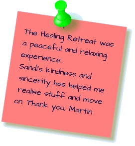 The Healing Retreat was a peaceful and relaxing experience. Sandi’s kindness and sincerity has helped me realise stuff and move on. Thank you, Martin