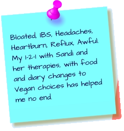 Bloated, IBS, Headaches, Heartburn, Reflux, Awful. My 1-2-1 with Sandi and her therapies, with food and diary changes to Vegan choices has helped me no end.
