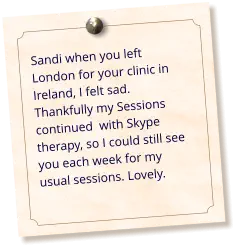 Sandi when you left London for your clinic in Ireland, I felt sad. Thankfully my Sessions continued  with Skype therapy, so I could still see you each week for my usual sessions. Lovely.
