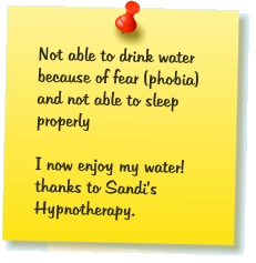 Not able to drink water because of fear (phobia) and not able to sleep properly  I now enjoy my water! thanks to Sandi’s Hypnotherapy.