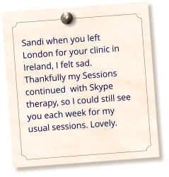 Sandi when you left London for your clinic in Ireland, I felt sad. Thankfully my Sessions continued  with Skype therapy, so I could still see you each week for my usual sessions. Lovely.